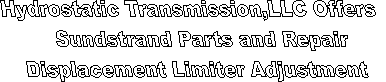 Hydrostatic Transmission Service, LLC offers Sundstrand hydrostatic pumps Sundstrand hydrostatic motors, sundstrand hydrostatic transmissions Sundstrand hydrostatic parts,eaton hydrostatic pumps, eaton hydrostatic motors, eaton hydrostatic transmissions eaton hydrostatic parts rexroth hydrostatic pumps, rexroth hydrostatic motors, rexroth hydrostatic transmissions, rrexrith hydrostatic parts, kawasaki hydrostatic pumps, Kawasaki hydrostatic motors, Kawasaki hydrostatic transmissions, Kawasaki hydrostatic parts,dynapower hydrostatic pumps, dynapower hydrostatic motors, dynapower hydrostatic transmissions, dynapower hydrostatic parts hydrostatic parts hydrostatic pump parts, hydrostatic motor parts,hydrostatic repair parts, hydrosatatic drive parts, hydrostatic transmission parts,  For all of your hydrostatic needs. " title="Hydrostatic Transmission Service, LLC offers Sundstrand hydrostatic pumps Sundstrand hydrostatic motors, sundstrand hydrostatic transmissions Sundstrand hydrostatic parts,eaton hydrostatic pumps, eaton hydrostatic motors, eaton hydrostatic transmissions eaton hydrostatic parts rexroth hydrostatic pumps, rexroth hydrostatic motors, rexroth hydrostatic transmissions, rrexrith hydrostatic parts, kawasaki hydrostatic pumps, Kawasaki hydrostatic motors, Kawasaki hydrostatic transmissions, Kawasaki hydrostatic parts,dynapower hydrostatic pumps, dynapower hydrostatic motors, dynapower hydrostatic transmissions, dynapower hydrostatic parts hydrostatic parts hydrostatic pump parts, hydrostatic motor parts,hydrostatic repair parts, hydrosatatic drive parts, hydrostatic transmission parts,  For all of your hydrostatic needs. 